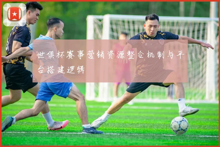 世俱杯赛事营销资源整合机制与平台搭建逻辑