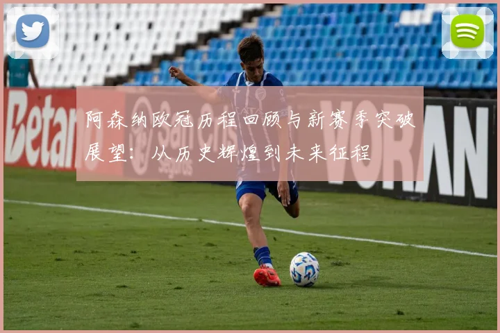 阿森纳欧冠历程回顾与新赛季突破展望：从历史辉煌到未来征程